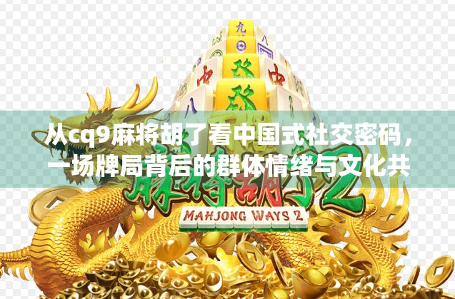 从cq9麻将胡了看中国式社交密码,一场牌局背后的群体情绪与文化共鸣